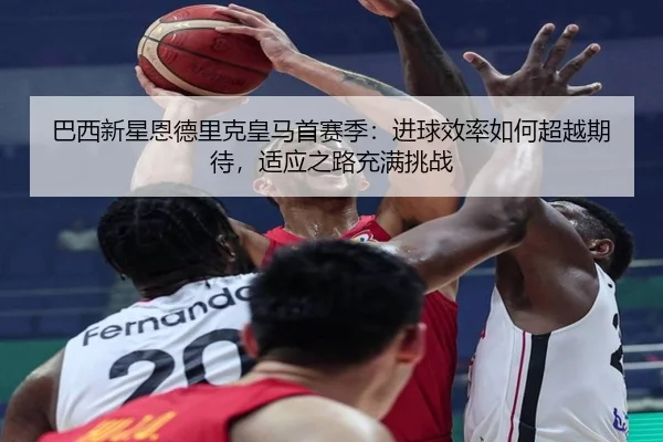 巴西新星恩德里克皇马首赛季：进球效率如何超越期待，适应之路充满挑战