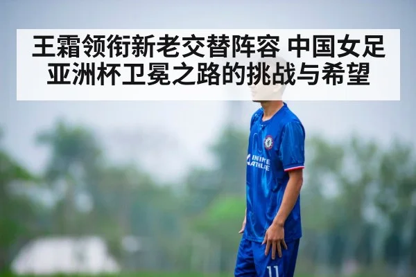 王霜领衔新老交替阵容 中国女足亚洲杯卫冕之路的挑战与希望