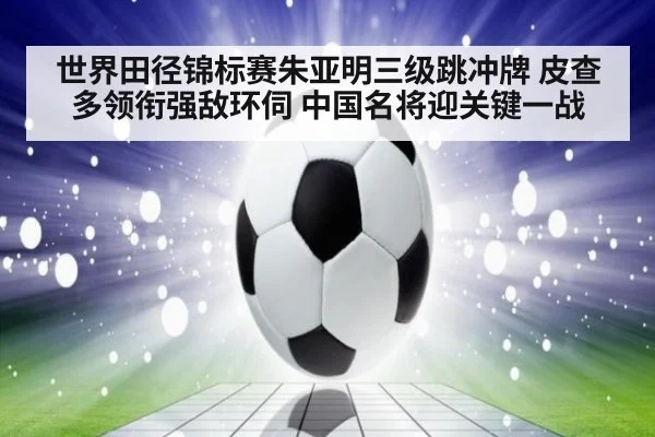 世界田径锦标赛朱亚明三级跳冲牌 皮查多领衔强敌环伺 中国名将迎关键一战